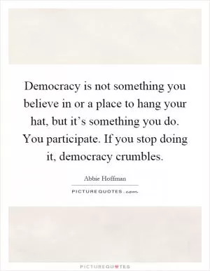 Democracy is not something you believe in or a place to hang your hat, but it’s something you do. You participate. If you stop doing it, democracy crumbles Picture Quote #1