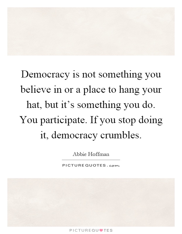 Democracy is not something you believe in or a place to hang your hat, but it's something you do. You participate. If you stop doing it, democracy crumbles Picture Quote #1