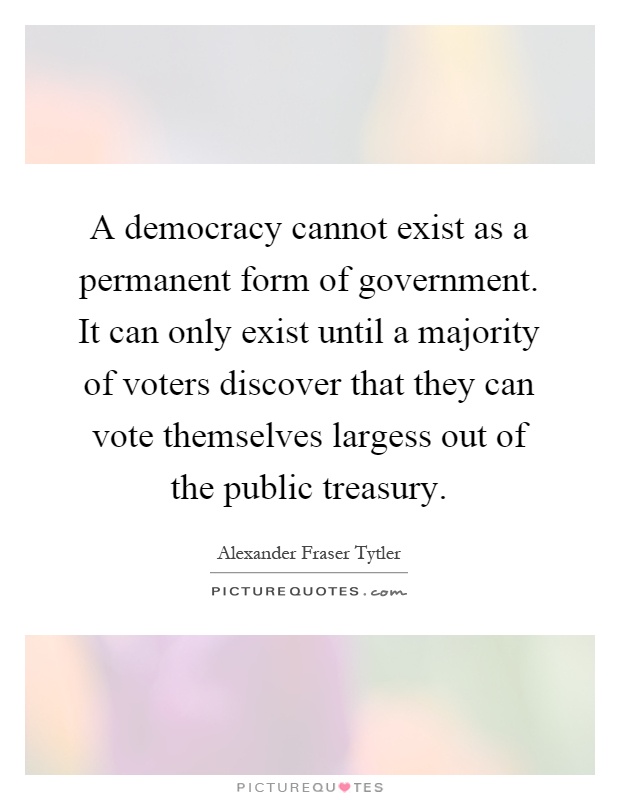 A democracy cannot exist as a permanent form of government. It can only exist until a majority of voters discover that they can vote themselves largess out of the public treasury Picture Quote #1