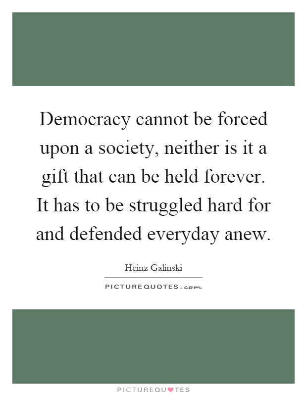 Democracy cannot be forced upon a society, neither is it a gift that can be held forever. It has to be struggled hard for and defended everyday anew Picture Quote #1
