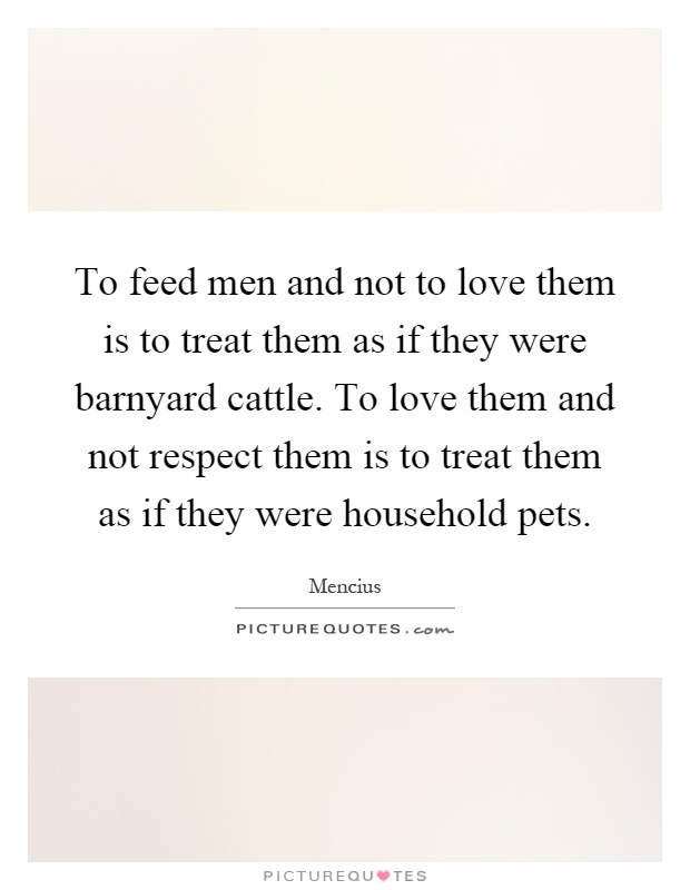 To feed men and not to love them is to treat them as if they were barnyard cattle. To love them and not respect them is to treat them as if they were household pets Picture Quote #1