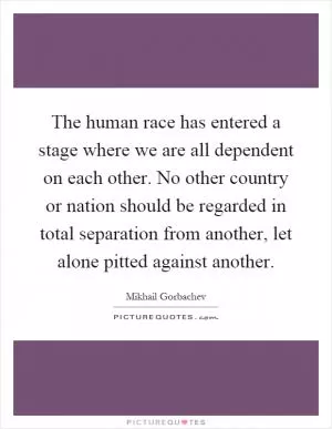 The human race has entered a stage where we are all dependent on each other. No other country or nation should be regarded in total separation from another, let alone pitted against another Picture Quote #1