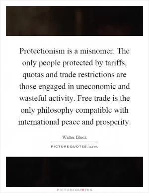 Protectionism is a misnomer. The only people protected by tariffs, quotas and trade restrictions are those engaged in uneconomic and wasteful activity. Free trade is the only philosophy compatible with international peace and prosperity Picture Quote #1