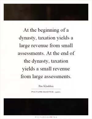At the beginning of a dynasty, taxation yields a large revenue from small assessments. At the end of the dynasty, taxation yields a small revenue from large assessments Picture Quote #1
