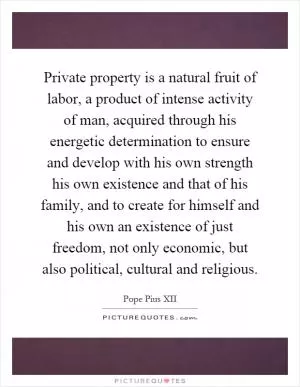 Private property is a natural fruit of labor, a product of intense activity of man, acquired through his energetic determination to ensure and develop with his own strength his own existence and that of his family, and to create for himself and his own an existence of just freedom, not only economic, but also political, cultural and religious Picture Quote #1