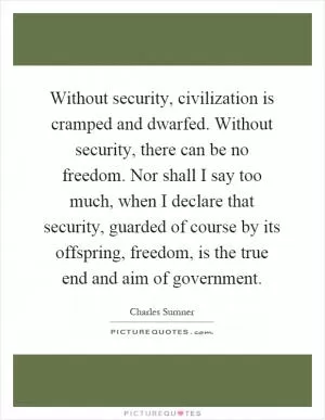 Without security, civilization is cramped and dwarfed. Without security, there can be no freedom. Nor shall I say too much, when I declare that security, guarded of course by its offspring, freedom, is the true end and aim of government Picture Quote #1