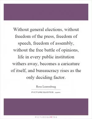 Without general elections, without freedom of the press, freedom of speech, freedom of assembly, without the free battle of opinions, life in every public institution withers away, becomes a caricature of itself, and bureaucracy rises as the only deciding factor Picture Quote #1
