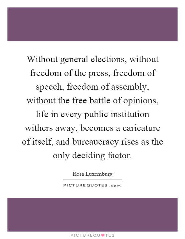 Without general elections, without freedom of the press, freedom of speech, freedom of assembly, without the free battle of opinions, life in every public institution withers away, becomes a caricature of itself, and bureaucracy rises as the only deciding factor Picture Quote #1