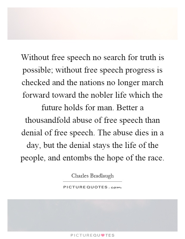Without free speech no search for truth is possible; without free speech progress is checked and the nations no longer march forward toward the nobler life which the future holds for man. Better a thousandfold abuse of free speech than denial of free speech. The abuse dies in a day, but the denial stays the life of the people, and entombs the hope of the race Picture Quote #1