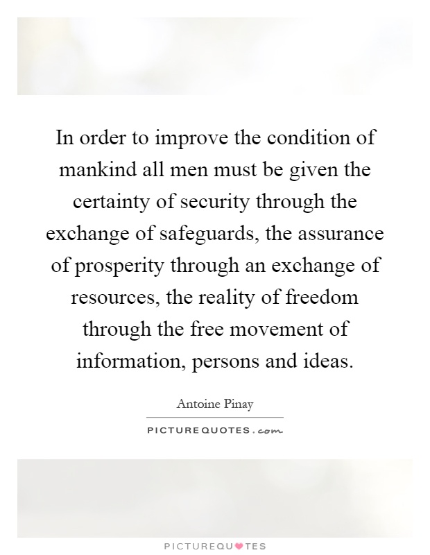 In order to improve the condition of mankind all men must be given the certainty of security through the exchange of safeguards, the assurance of prosperity through an exchange of resources, the reality of freedom through the free movement of information, persons and ideas Picture Quote #1