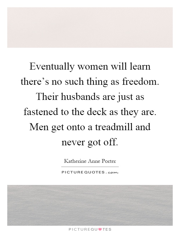 Eventually women will learn there's no such thing as freedom. Their husbands are just as fastened to the deck as they are. Men get onto a treadmill and never got off Picture Quote #1