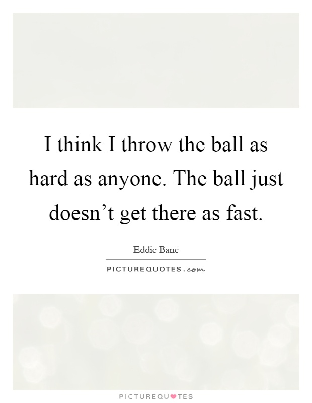 I think I throw the ball as hard as anyone. The ball just doesn't get there as fast Picture Quote #1
