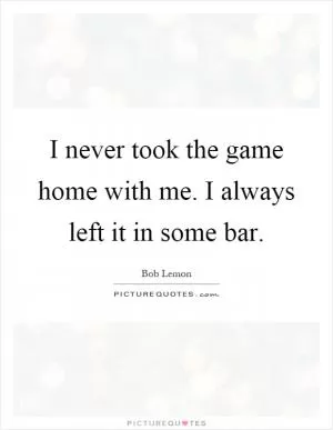 I never took the game home with me. I always left it in some bar Picture Quote #1