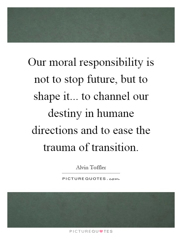 Our moral responsibility is not to stop future, but to shape it... to channel our destiny in humane directions and to ease the trauma of transition Picture Quote #1