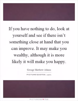 If you have nothing to do, look at yourself and see if there isn’t something close at hand that you can improve. It may make you wealthy, although it is more likely it will make you happy Picture Quote #1