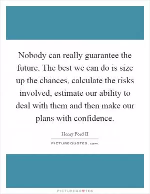 Nobody can really guarantee the future. The best we can do is size up the chances, calculate the risks involved, estimate our ability to deal with them and then make our plans with confidence Picture Quote #1