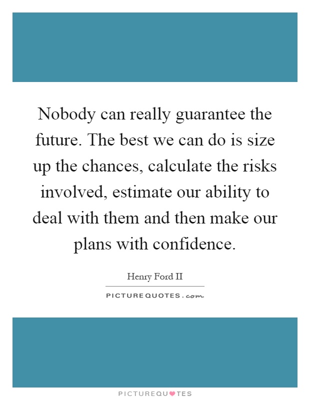 Nobody can really guarantee the future. The best we can do is size up the chances, calculate the risks involved, estimate our ability to deal with them and then make our plans with confidence Picture Quote #1