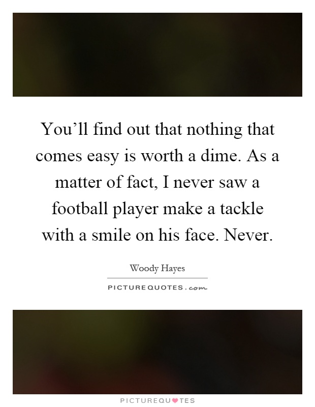 You'll find out that nothing that comes easy is worth a dime. As a matter of fact, I never saw a football player make a tackle with a smile on his face. Never Picture Quote #1