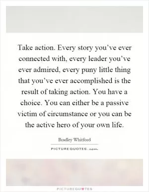 Take action. Every story you’ve ever connected with, every leader you’ve ever admired, every puny little thing that you’ve ever accomplished is the result of taking action. You have a choice. You can either be a passive victim of circumstance or you can be the active hero of your own life Picture Quote #1