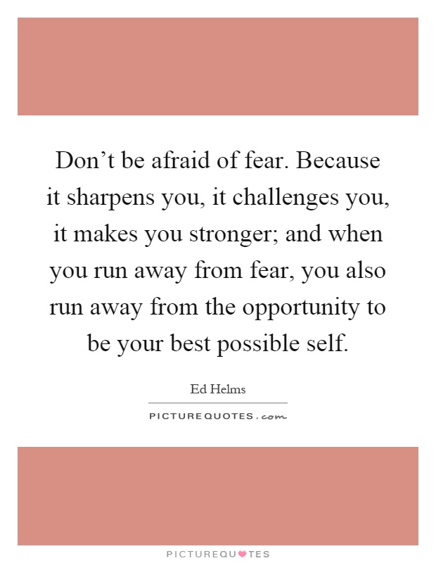 Don't be afraid of fear. Because it sharpens you, it challenges you, it makes you stronger; and when you run away from fear, you also run away from the opportunity to be your best possible self Picture Quote #1
