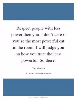 Respect people with less power then you. I don’t care if you’re the most powerful cat in the room, I will judge you on how you treat the least powerful. So there Picture Quote #1