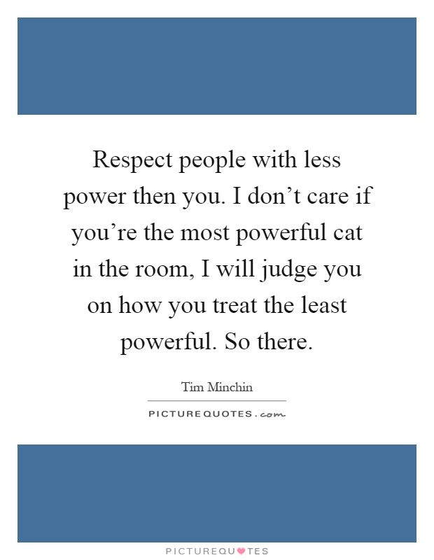 Respect people with less power then you. I don't care if you're the most powerful cat in the room, I will judge you on how you treat the least powerful. So there Picture Quote #1