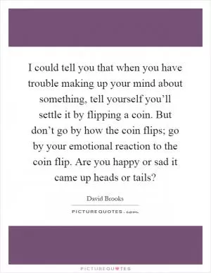 I could tell you that when you have trouble making up your mind about something, tell yourself you’ll settle it by flipping a coin. But don’t go by how the coin flips; go by your emotional reaction to the coin flip. Are you happy or sad it came up heads or tails? Picture Quote #1