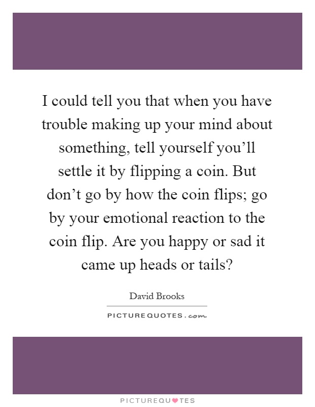 I could tell you that when you have trouble making up your mind about something, tell yourself you'll settle it by flipping a coin. But don't go by how the coin flips; go by your emotional reaction to the coin flip. Are you happy or sad it came up heads or tails? Picture Quote #1