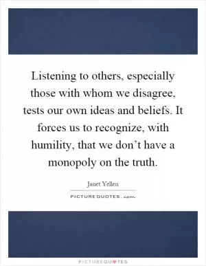Listening to others, especially those with whom we disagree, tests our own ideas and beliefs. It forces us to recognize, with humility, that we don’t have a monopoly on the truth Picture Quote #1