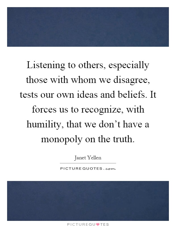 Listening to others, especially those with whom we disagree, tests our own ideas and beliefs. It forces us to recognize, with humility, that we don't have a monopoly on the truth Picture Quote #1