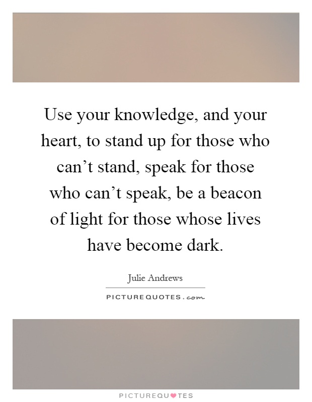 Use your knowledge, and your heart, to stand up for those who can't stand, speak for those who can't speak, be a beacon of light for those whose lives have become dark Picture Quote #1