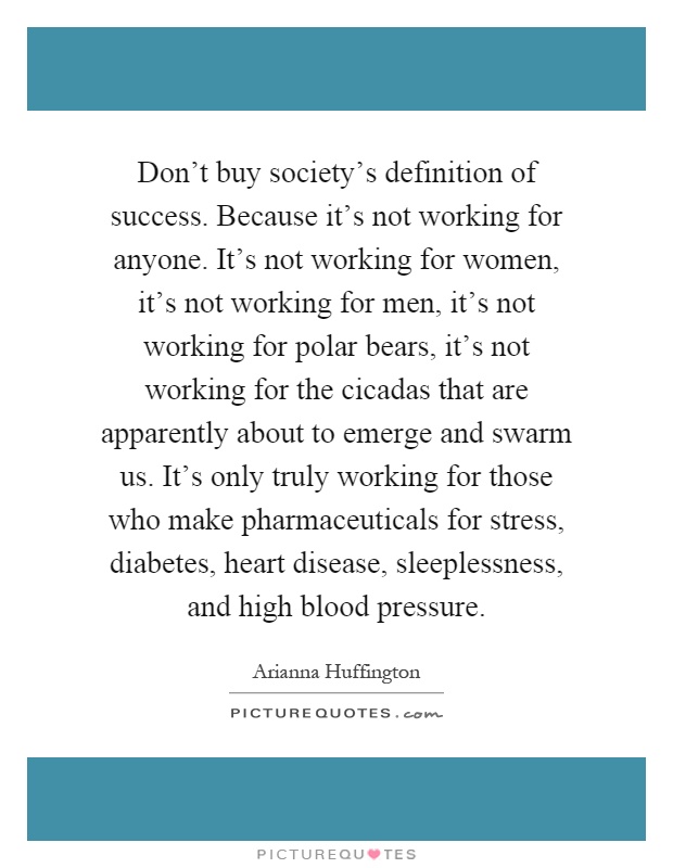 Don't buy society's definition of success. Because it's not working for anyone. It's not working for women, it's not working for men, it's not working for polar bears, it's not working for the cicadas that are apparently about to emerge and swarm us. It's only truly working for those who make pharmaceuticals for stress, diabetes, heart disease, sleeplessness, and high blood pressure Picture Quote #1