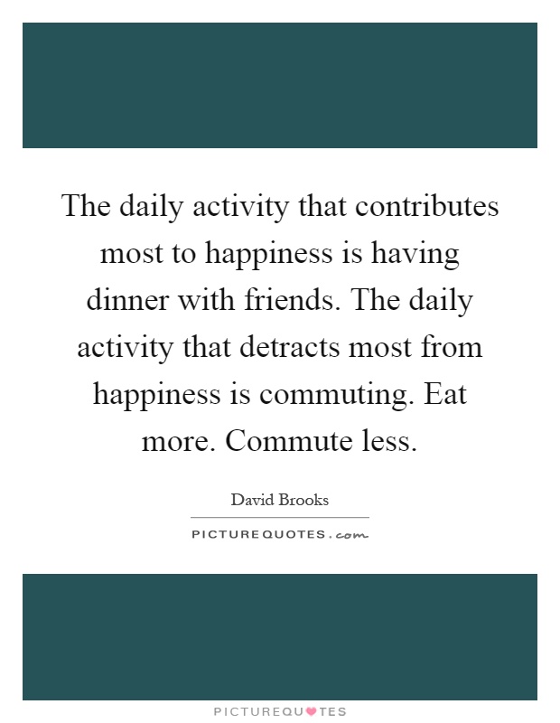 The daily activity that contributes most to happiness is having dinner with friends. The daily activity that detracts most from happiness is commuting. Eat more. Commute less Picture Quote #1