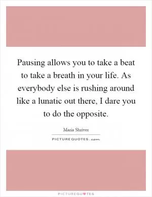Pausing allows you to take a beat to take a breath in your life. As everybody else is rushing around like a lunatic out there, I dare you to do the opposite Picture Quote #1