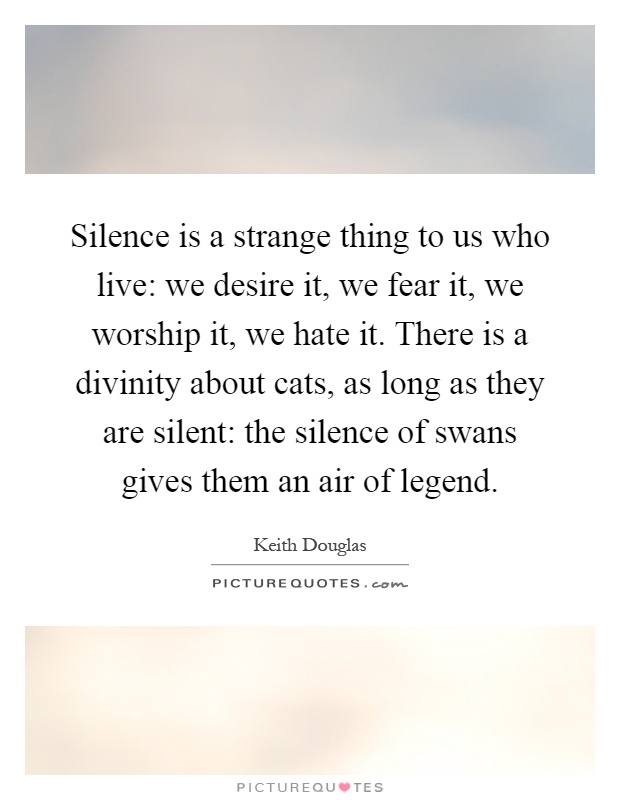 Silence is a strange thing to us who live: we desire it, we fear it, we worship it, we hate it. There is a divinity about cats, as long as they are silent: the silence of swans gives them an air of legend Picture Quote #1