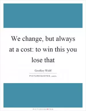 We change, but always at a cost: to win this you lose that Picture Quote #1