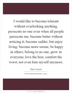 I would like to become tolerant without overlooking anything, persecute no one even when all people persecute me; become better without noticing it; become sadder, but enjoy living; become more serene, be happy in others; belong to no one, grow in everyone; love the best, comfort the worst; not even hate myself anymore Picture Quote #1