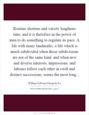 Routine shortens and variety lengthens time, and it is therefore in the power of men to do something to regulate its pace. A life with many landmarks, a life which is much subdivided when those subdivisions are not of the same kind, and when new and diverse interests, impressions, and labours follow each other in swift and distinct successions, seems the most long Picture Quote #1