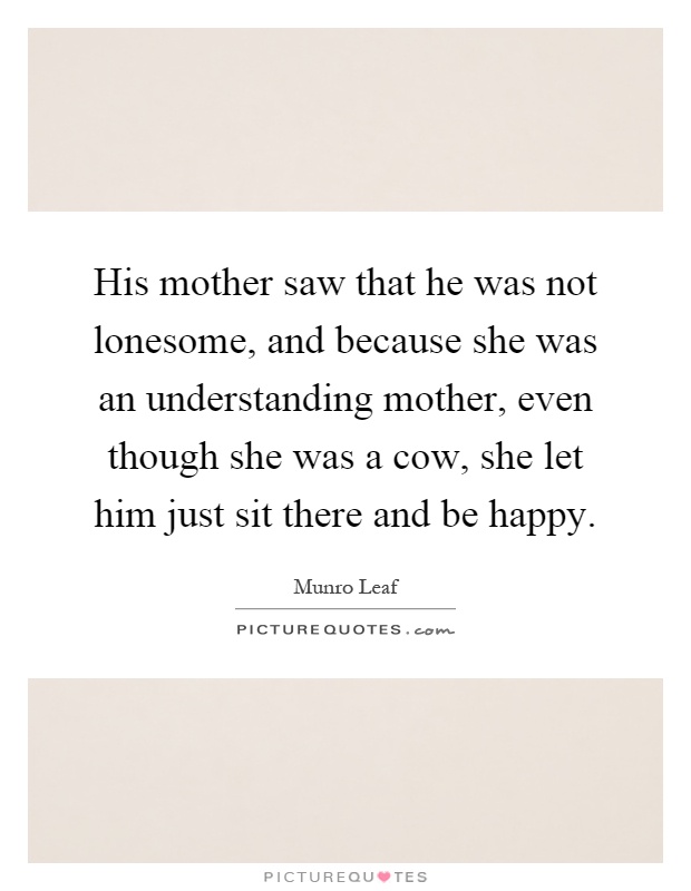 His mother saw that he was not lonesome, and because she was an understanding mother, even though she was a cow, she let him just sit there and be happy Picture Quote #1