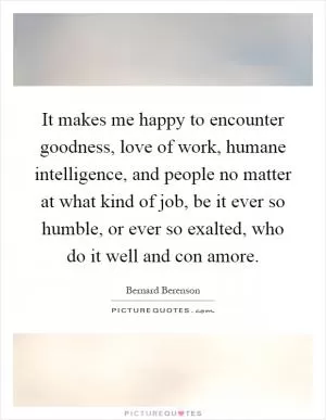 It makes me happy to encounter goodness, love of work, humane intelligence, and people no matter at what kind of job, be it ever so humble, or ever so exalted, who do it well and con amore Picture Quote #1