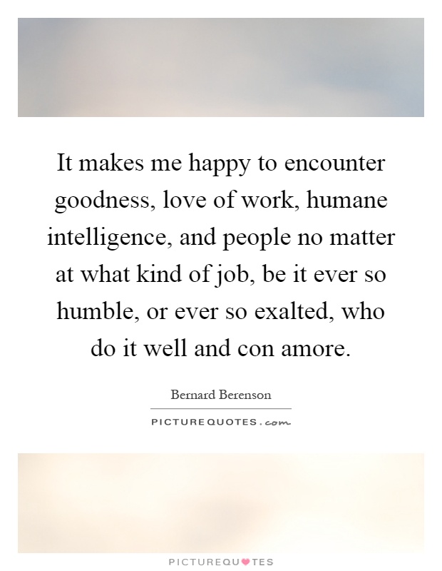 It makes me happy to encounter goodness, love of work, humane intelligence, and people no matter at what kind of job, be it ever so humble, or ever so exalted, who do it well and con amore Picture Quote #1