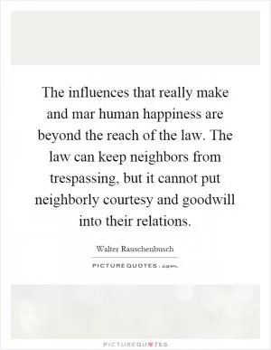 The influences that really make and mar human happiness are beyond the reach of the law. The law can keep neighbors from trespassing, but it cannot put neighborly courtesy and goodwill into their relations Picture Quote #1