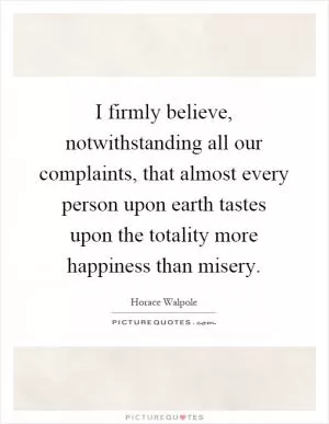 I firmly believe, notwithstanding all our complaints, that almost every person upon earth tastes upon the totality more happiness than misery Picture Quote #1