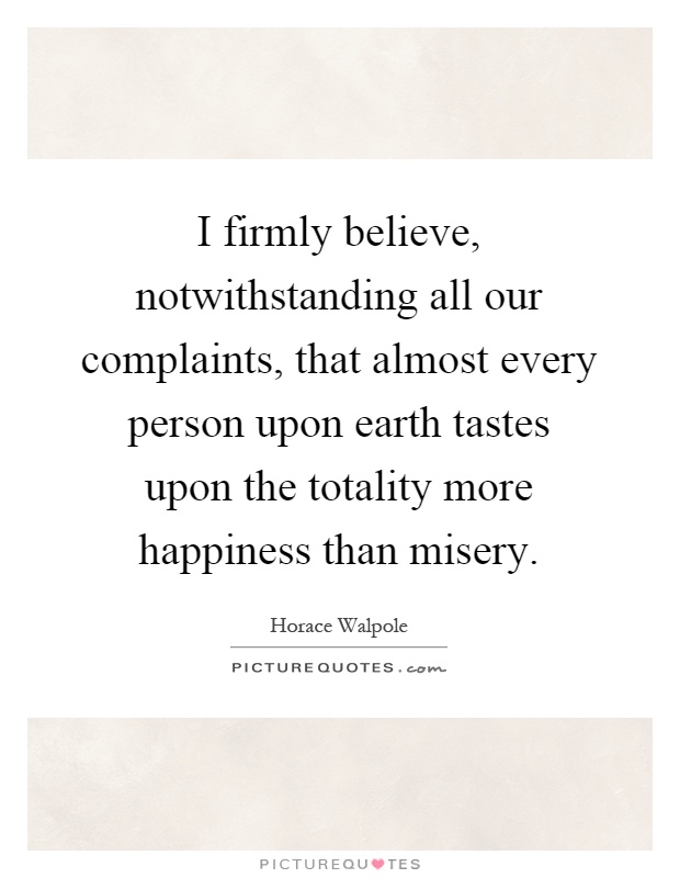 I firmly believe, notwithstanding all our complaints, that almost every person upon earth tastes upon the totality more happiness than misery Picture Quote #1