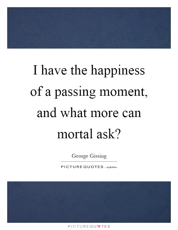I have the happiness of a passing moment, and what more can mortal ask? Picture Quote #1