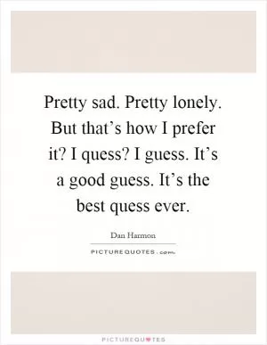 Pretty sad. Pretty lonely. But that’s how I prefer it? I quess? I guess. It’s a good guess. It’s the best quess ever Picture Quote #1