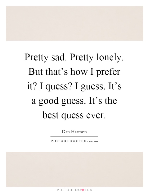 Pretty sad. Pretty lonely. But that's how I prefer it? I quess? I guess. It's a good guess. It's the best quess ever Picture Quote #1