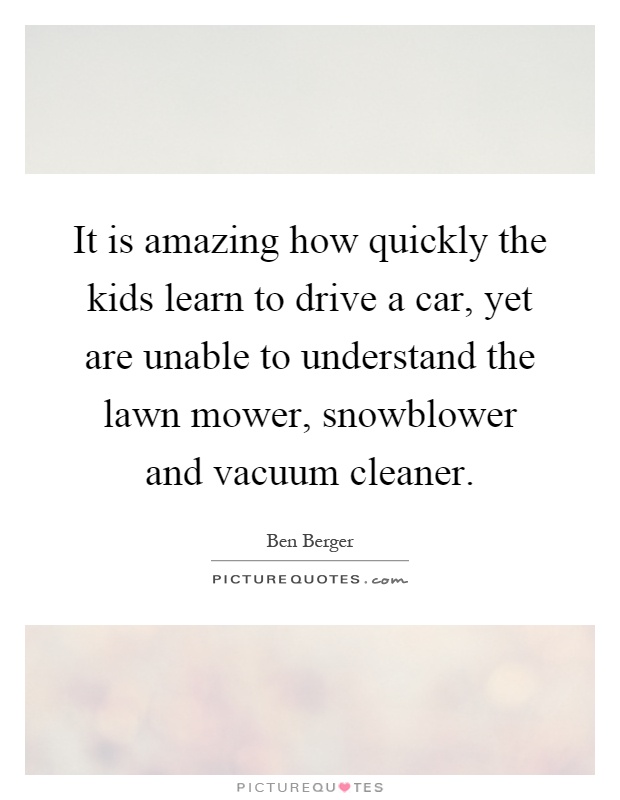 It is amazing how quickly the kids learn to drive a car, yet are unable to understand the lawn mower, snowblower and vacuum cleaner Picture Quote #1