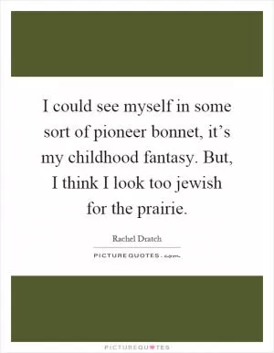 I could see myself in some sort of pioneer bonnet, it’s my childhood fantasy. But, I think I look too jewish for the prairie Picture Quote #1