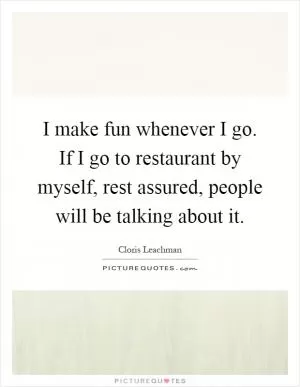 I make fun whenever I go. If I go to restaurant by myself, rest assured, people will be talking about it Picture Quote #1